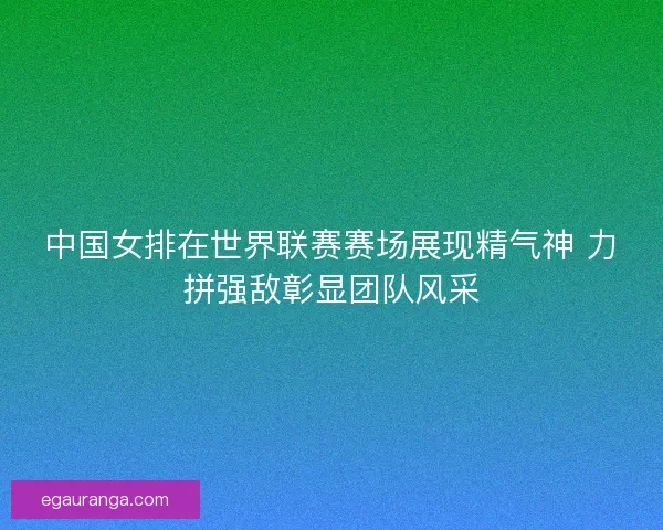 中国女排在世界联赛赛场展现精气神 力拼强敌彰显团队风采