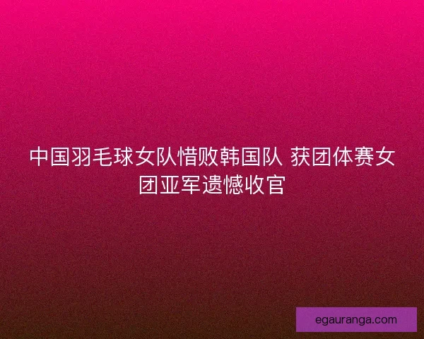 中国羽毛球女队惜败韩国队 获团体赛女团亚军遗憾收官