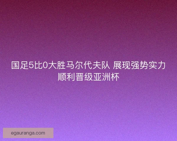 国足5比0大胜马尔代夫队 展现强势实力顺利晋级亚洲杯